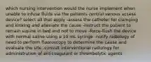 which nursing intervention would the nurse implement when unable to infuse fluids via the patients central venous access device? select all that apply -assess the catheter for clamping and kinking and alleviate the cause -instruct the patient to remain supine in bed and not to move -force-flush the device with normal saline using a 10 mL syringe -notify radiology of need to perform fluoroscopy to determine the cause and evaluate the site -consult interventional radiology for administration of anticoagulant or thrombolytic agents