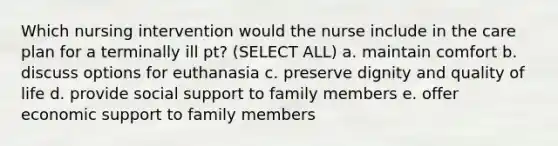 Which nursing intervention would the nurse include in the care plan for a terminally ill pt? (SELECT ALL) a. maintain comfort b. discuss options for euthanasia c. preserve dignity and quality of life d. provide social support to family members e. offer economic support to family members