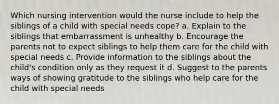 Which nursing intervention would the nurse include to help the siblings of a child with special needs cope? a. Explain to the siblings that embarrassment is unhealthy b. Encourage the parents not to expect siblings to help them care for the child with special needs c. Provide information to the siblings about the child's condition only as they request it d. Suggest to the parents ways of showing gratitude to the siblings who help care for the child with special needs