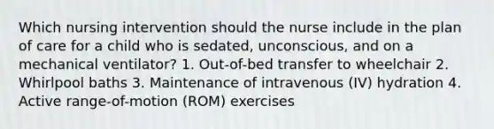 Which nursing intervention should the nurse include in the plan of care for a child who is sedated, unconscious, and on a mechanical ventilator? 1. Out-of-bed transfer to wheelchair 2. Whirlpool baths 3. Maintenance of intravenous (IV) hydration 4. Active range-of-motion (ROM) exercises