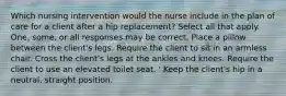 Which nursing intervention would the nurse include in the plan of care for a client after a hip replacement? Select all that apply. One, some, or all responses may be correct. Place a pillow between the client's legs. Require the client to sit in an armless chair. Cross the client's legs at the ankles and knees. Require the client to use an elevated toilet seat. ' Keep the client's hip in a neutral, straight position.