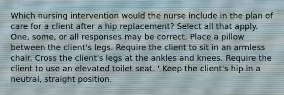 Which nursing intervention would the nurse include in the plan of care for a client after a hip replacement? Select all that apply. One, some, or all responses may be correct. Place a pillow between the client's legs. Require the client to sit in an armless chair. Cross the client's legs at the ankles and knees. Require the client to use an elevated toilet seat. ' Keep the client's hip in a neutral, straight position.