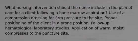 What nursing intervention should the nurse include in the plan of care for a client following a bone marrow aspiration? Use of a compression dressing for firm pressure to the site. Proper positioning of the client in a prone position. Follow-up hematological laboratory studies. Application of warm, moist compresses to the puncture site.