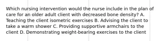 Which nursing intervention would the nurse include in the plan of care for an older adult client with decreased bone density? A. Teaching the client isometric exercises B. Advising the client to take a warm shower C. Providing supportive armchairs to the client D. Demonstrating weight-bearing exercises to the client