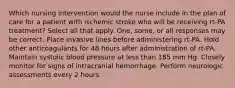 Which nursing intervention would the nurse include in the plan of care for a patient with ischemic stroke who will be receiving rt-PA treatment? Select all that apply. One, some, or all responses may be correct. Place invasive lines before administering rt-PA. Hold other anticoagulants for 48 hours after administration of rt-PA. Maintain systolic blood pressure at less than 185 mm Hg. Closely monitor for signs of intracranial hemorrhage. Perform neurologic assessments every 2 hours