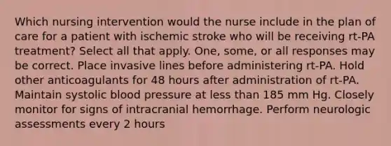 Which nursing intervention would the nurse include in the plan of care for a patient with ischemic stroke who will be receiving rt-PA treatment? Select all that apply. One, some, or all responses may be correct. Place invasive lines before administering rt-PA. Hold other anticoagulants for 48 hours after administration of rt-PA. Maintain systolic blood pressure at less than 185 mm Hg. Closely monitor for signs of intracranial hemorrhage. Perform neurologic assessments every 2 hours