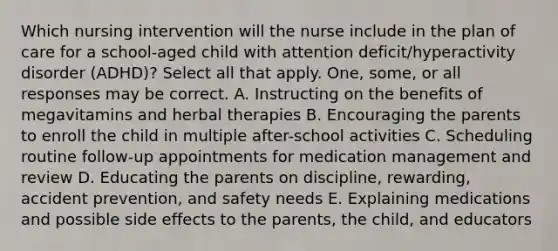 Which nursing intervention will the nurse include in the plan of care for a school-aged child with attention deficit/hyperactivity disorder (ADHD)? Select all that apply. One, some, or all responses may be correct. A. Instructing on the benefits of megavitamins and herbal therapies B. Encouraging the parents to enroll the child in multiple after-school activities C. Scheduling routine follow-up appointments for medication management and review D. Educating the parents on discipline, rewarding, accident prevention, and safety needs E. Explaining medications and possible side effects to the parents, the child, and educators