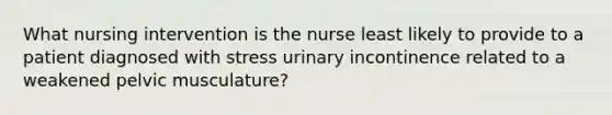 What nursing intervention is the nurse least likely to provide to a patient diagnosed with stress urinary incontinence related to a weakened pelvic musculature?