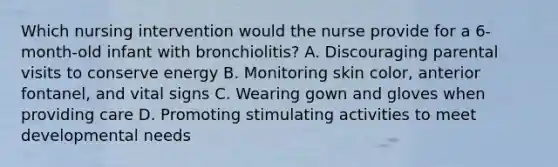 Which nursing intervention would the nurse provide for a 6-month-old infant with bronchiolitis? A. Discouraging parental visits to conserve energy B. Monitoring skin color, anterior fontanel, and vital signs C. Wearing gown and gloves when providing care D. Promoting stimulating activities to meet developmental needs