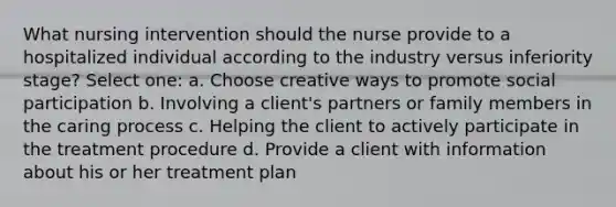 What nursing intervention should the nurse provide to a hospitalized individual according to the industry versus inferiority stage? Select one: a. Choose creative ways to promote social participation b. Involving a client's partners or family members in the caring process c. Helping the client to actively participate in the treatment procedure d. Provide a client with information about his or her treatment plan