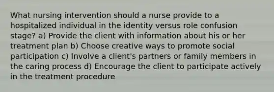 What nursing intervention should a nurse provide to a hospitalized individual in the identity versus role confusion stage? a) Provide the client with information about his or her treatment plan b) Choose creative ways to promote social participation c) Involve a client's partners or family members in the caring process d) Encourage the client to participate actively in the treatment procedure