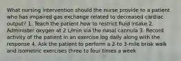 What nursing intervention should the nurse provide to a patient who has impaired gas exchange related to decreased cardiac output? 1. Teach the patient how to restrict fluid intake 2. Administer oxygen at 2 L/min via the nasal cannula 3. Record activity of the patient in an exercise log daily along with the response 4. Ask the patient to perform a 2-to 3-mile brisk walk and isometric exercises three to four times a week