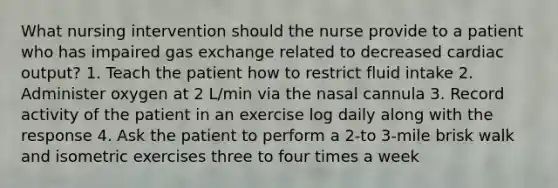 What nursing intervention should the nurse provide to a patient who has impaired gas exchange related to decreased cardiac output? 1. Teach the patient how to restrict fluid intake 2. Administer oxygen at 2 L/min via the nasal cannula 3. Record activity of the patient in an exercise log daily along with the response 4. Ask the patient to perform a 2-to 3-mile brisk walk and isometric exercises three to four times a week