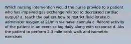 Which nursing intervention would the nurse provide to a patient who has impaired gas exchange related to decreased cardiac output? a. teach the patient how to restrict fluid intake b. administer oxygen at 2L/min via nasal cannula c. Record activity of the patient in an exercise log daily along with response d. Aks the patient to perform 2-3 mile brisk walk and isometric exercises