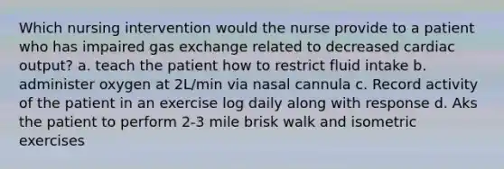 Which nursing intervention would the nurse provide to a patient who has impaired gas exchange related to decreased cardiac output? a. teach the patient how to restrict fluid intake b. administer oxygen at 2L/min via nasal cannula c. Record activity of the patient in an exercise log daily along with response d. Aks the patient to perform 2-3 mile brisk walk and isometric exercises