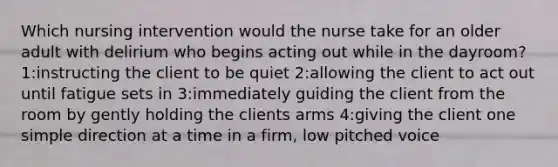 Which nursing intervention would the nurse take for an older adult with delirium who begins acting out while in the dayroom? 1:instructing the client to be quiet 2:allowing the client to act out until fatigue sets in 3:immediately guiding the client from the room by gently holding the clients arms 4:giving the client one simple direction at a time in a firm, low pitched voice