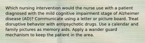 Which nursing intervention would the nurse use with a patient diagnosed with the mild cognitive impairment stage of Alzheimer disease (AD)? Communicate using a letter or picture board. Treat disruptive behavior with antipsychotic drugs. Use a calendar and family pictures as memory aids. Apply a wander guard mechanism to keep the patient in the area.