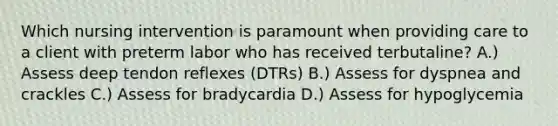 Which nursing intervention is paramount when providing care to a client with preterm labor who has received terbutaline? A.) Assess deep tendon reflexes (DTRs) B.) Assess for dyspnea and crackles C.) Assess for bradycardia D.) Assess for hypoglycemia