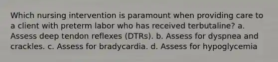 Which nursing intervention is paramount when providing care to a client with preterm labor who has received terbutaline? a. Assess deep tendon reflexes (DTRs). b. Assess for dyspnea and crackles. c. Assess for bradycardia. d. Assess for hypoglycemia