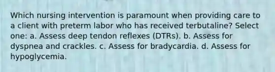 Which nursing intervention is paramount when providing care to a client with preterm labor who has received terbutaline? Select one: a. Assess deep tendon reflexes (DTRs). b. Assess for dyspnea and crackles. c. Assess for bradycardia. d. Assess for hypoglycemia.