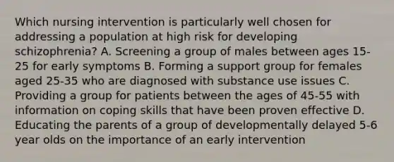 Which nursing intervention is particularly well chosen for addressing a population at high risk for developing schizophrenia? A. Screening a group of males between ages 15-25 for early symptoms B. Forming a support group for females aged 25-35 who are diagnosed with substance use issues C. Providing a group for patients between the ages of 45-55 with information on coping skills that have been proven effective D. Educating the parents of a group of developmentally delayed 5-6 year olds on the importance of an early intervention