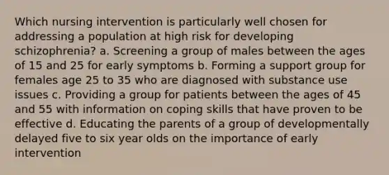 Which nursing intervention is particularly well chosen for addressing a population at high risk for developing schizophrenia? a. Screening a group of males between the ages of 15 and 25 for early symptoms b. Forming a support group for females age 25 to 35 who are diagnosed with substance use issues c. Providing a group for patients between the ages of 45 and 55 with information on coping skills that have proven to be effective d. Educating the parents of a group of developmentally delayed five to six year olds on the importance of early intervention