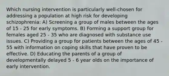 Which nursing intervention is particularly well-chosen for addressing a population at high risk for developing schizophrenia: A) Screening a group of males between the ages of 15 - 25 for early symptoms. B) Forming a support group for females aged 25 - 35 who are diagnosed with substance use issues. C) Providing a group for patients between the ages of 45 - 55 with information on coping skills that have proven to be effective. D) Educating the parents of a group of developmentally delayed 5 - 6 year olds on the importance of early intervention.