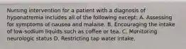 Nursing intervention for a patient with a diagnosis of hyponatremia includes all of the following except: A. Assessing for symptoms of nausea and malaise. B. Encouraging the intake of low-sodium liquids such as coffee or tea. C. Monitoring neurologic status D. Restricting tap water intake.