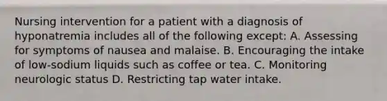 Nursing intervention for a patient with a diagnosis of hyponatremia includes all of the following except: A. Assessing for symptoms of nausea and malaise. B. Encouraging the intake of low-sodium liquids such as coffee or tea. C. Monitoring neurologic status D. Restricting tap water intake.