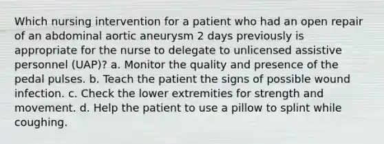 Which nursing intervention for a patient who had an open repair of an abdominal aortic aneurysm 2 days previously is appropriate for the nurse to delegate to unlicensed assistive personnel (UAP)? a. Monitor the quality and presence of the pedal pulses. b. Teach the patient the signs of possible wound infection. c. Check the lower extremities for strength and movement. d. Help the patient to use a pillow to splint while coughing.