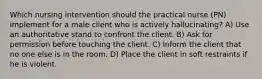 Which nursing intervention should the practical nurse (PN) implement for a male client who is actively hallucinating? A) Use an authoritative stand to confront the client. B) Ask for permission before touching the client. C) Inform the client that no one else is in the room. D) Place the client in soft restraints if he is violent.