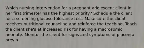 Which nursing intervention for a pregnant adolescent client in her first trimester has the highest priority? Schedule the client for a screening glucose tolerance test. Make sure the client receives nutritional counseling and reinforce the teaching. Teach the client she's at increased risk for having a macrosomic neonate. Monitor the client for signs and symptoms of placenta previa.