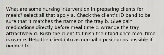 What are some nursing intervention in preparing clients for meals? select all that apply a. Check the client's ID band to be sure that it matches the name on the tray b. Give pain medications directly before meal time c. Arrange the tray attractively d. Rush the client to finish their food once meal time is over e. Help the client into as normal a position as possible if needed to