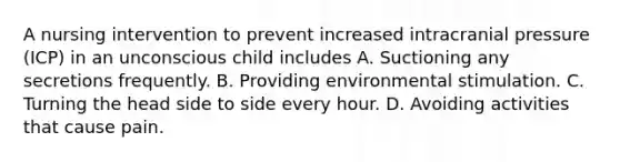 A nursing intervention to prevent increased intracranial pressure (ICP) in an unconscious child includes A. Suctioning any secretions frequently. B. Providing environmental stimulation. C. Turning the head side to side every hour. D. Avoiding activities that cause pain.