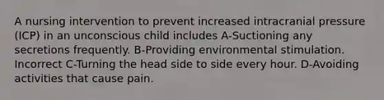 A nursing intervention to prevent increased intracranial pressure (ICP) in an unconscious child includes A-Suctioning any secretions frequently. B-Providing environmental stimulation. Incorrect C-Turning the head side to side every hour. D-Avoiding activities that cause pain.