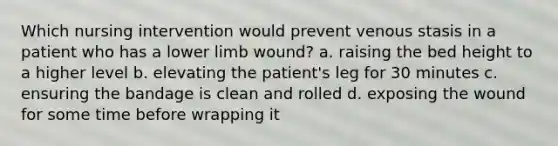 Which nursing intervention would prevent venous stasis in a patient who has a lower limb wound? a. raising the bed height to a higher level b. elevating the patient's leg for 30 minutes c. ensuring the bandage is clean and rolled d. exposing the wound for some time before wrapping it