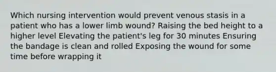 Which nursing intervention would prevent venous stasis in a patient who has a lower limb wound? Raising the bed height to a higher level Elevating the patient's leg for 30 minutes Ensuring the bandage is clean and rolled Exposing the wound for some time before wrapping it