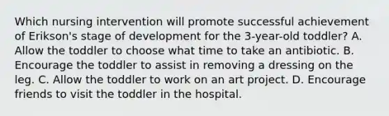 Which nursing intervention will promote successful achievement of Erikson's stage of development for the 3-year-old toddler? A. Allow the toddler to choose what time to take an antibiotic. B. Encourage the toddler to assist in removing a dressing on the leg. C. Allow the toddler to work on an art project. D. Encourage friends to visit the toddler in the hospital.