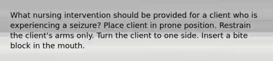 What nursing intervention should be provided for a client who is experiencing a seizure? Place client in prone position. Restrain the client's arms only. Turn the client to one side. Insert a bite block in the mouth.