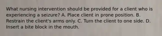 What nursing intervention should be provided for a client who is experiencing a seizure? A. Place client in prone position. B. Restrain the client's arms only. C. Turn the client to one side. D. Insert a bite block in the mouth.