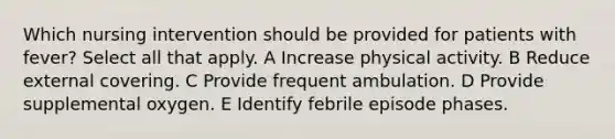 Which nursing intervention should be provided for patients with fever? Select all that apply. A Increase physical activity. B Reduce external covering. C Provide frequent ambulation. D Provide supplemental oxygen. E Identify febrile episode phases.