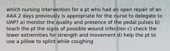 which nursing intervention for a pt who had an open repair of an AAA 2 days previously is appropriate for the nurse to delegate to UAP? a) monitor the quality and presence of the pedal pulses b) teach the pt the signs of possible wound infection c) check the lower extremities for strength and movement d) help the pt to use a pillow to splint while coughing