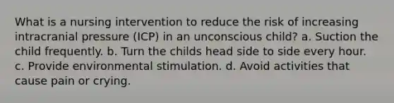 What is a nursing intervention to reduce the risk of increasing intracranial pressure (ICP) in an unconscious child? a. Suction the child frequently. b. Turn the childs head side to side every hour. c. Provide environmental stimulation. d. Avoid activities that cause pain or crying.