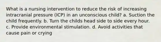 What is a nursing intervention to reduce the risk of increasing intracranial pressure (ICP) in an unconscious child? a. Suction the child frequently. b. Turn the childs head side to side every hour. c. Provide environmental stimulation. d. Avoid activities that cause pain or crying