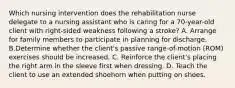 Which nursing intervention does the rehabilitation nurse delegate to a nursing assistant who is caring for a 70-year-old client with right-sided weakness following a stroke? A. Arrange for family members to participate in planning for discharge. B.Determine whether the client's passive range-of-motion (ROM) exercises should be increased. C. Reinforce the client's placing the right arm in the sleeve first when dressing. D. Teach the client to use an extended shoehorn when putting on shoes.