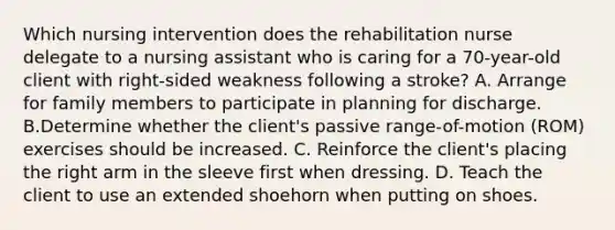 Which nursing intervention does the rehabilitation nurse delegate to a nursing assistant who is caring for a 70-year-old client with right-sided weakness following a stroke? A. Arrange for family members to participate in planning for discharge. B.Determine whether the client's passive range-of-motion (ROM) exercises should be increased. C. Reinforce the client's placing the right arm in the sleeve first when dressing. D. Teach the client to use an extended shoehorn when putting on shoes.