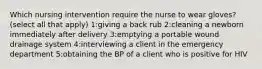 Which nursing intervention require the nurse to wear gloves? (select all that apply) 1:giving a back rub 2:cleaning a newborn immediately after delivery 3:emptying a portable wound drainage system 4:interviewing a client in the emergency department 5:obtaining the BP of a client who is positive for HIV