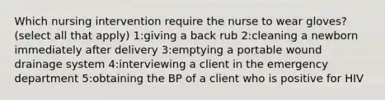 Which nursing intervention require the nurse to wear gloves? (select all that apply) 1:giving a back rub 2:cleaning a newborn immediately after delivery 3:emptying a portable wound drainage system 4:interviewing a client in the emergency department 5:obtaining the BP of a client who is positive for HIV