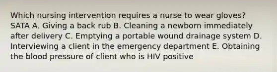 Which nursing intervention requires a nurse to wear gloves? SATA A. Giving a back rub B. Cleaning a newborn immediately after delivery C. Emptying a portable wound drainage system D. Interviewing a client in the emergency department E. Obtaining <a href='https://www.questionai.com/knowledge/k7oXMfj7lk-the-blood' class='anchor-knowledge'>the blood</a> pressure of client who is HIV positive