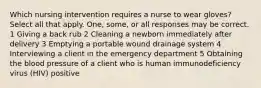 Which nursing intervention requires a nurse to wear gloves? Select all that apply. One, some, or all responses may be correct. 1 Giving a back rub 2 Cleaning a newborn immediately after delivery 3 Emptying a portable wound drainage system 4 Interviewing a client in the emergency department 5 Obtaining the blood pressure of a client who is human immunodeficiency virus (HIV) positive